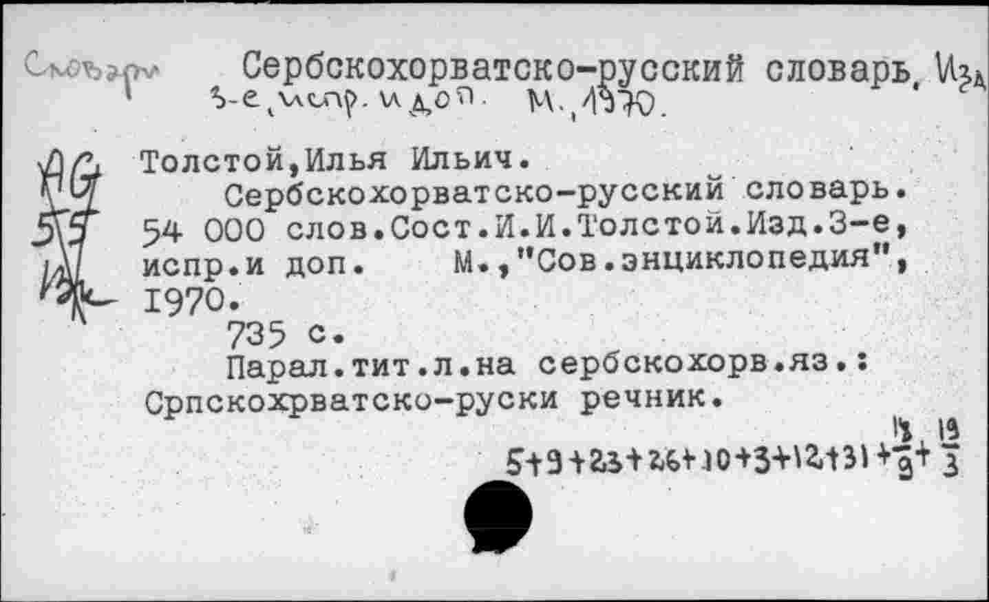 ﻿V Сербскохорватско-русский словарь хлдо'П-
Толстой,Илья Ильич.
Сербскохорватско-русский словарь. 54 000 слов.Сост.И.И.Толстой.Изд.3-е, испр.и доп. м.,"Сов.энциклопедия", 1970.
735 с.
Парал.тит.л.на сербскохорв.яз.: Српскохрватско-руски речник.